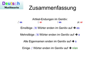 Zusammenfassung
Artikel-Endungen im Genitiv:
♂ es ♀ er  es pl. er
Einsilbige ♂/ Wörter enden im Genitiv auf  es
Mehrsilbige ♂/ Wörter enden im Genitiv auf  s
Alle Eigennamen enden im Genitiv auf  s
Einige ♂ Wörter enden im Genitiv auf  n/en
Deutsch
Matifmarin
 