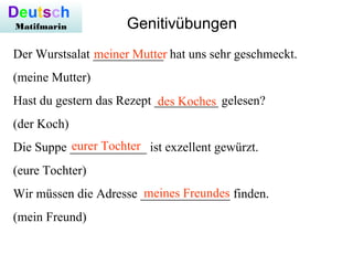 Der Wurstsalat ___________ hat uns sehr geschmeckt.
(meine Mutter)
Hast du gestern das Rezept __________ gelesen?
(der Koch)
Die Suppe ____________ ist exzellent gewürzt.
(eure Tochter)
Wir müssen die Adresse ______________ finden.
(mein Freund)
Deutsch
Matifmarin Genitivübungen
meiner Mutter
des Koches
eurer Tochter
meines Freundes
 