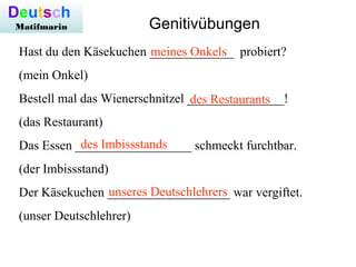 Hast du den Käsekuchen _____________ probiert?
(mein Onkel)
Bestell mal das Wienerschnitzel _______________!
(das Restaurant)
Das Essen __________________ schmeckt furchtbar.
(der Imbissstand)
Der Käsekuchen ___________________ war vergiftet.
(unser Deutschlehrer)
meines Onkels
des Restaurants
des Imbissstands
unseres Deutschlehrers
Deutsch
Matifmarin Genitivübungen
 