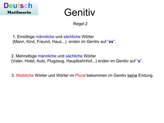 Genitiv
Regel 2
1. Einsilbige männliche und sächliche Wörter
(Mann, Kind, Freund, Haus...) enden im Genitiv auf “es”.
2. Mehrsilbige männliche und sächliche Wörter
(Vater, Hotel, Auto, Flugzeug, Hauptbahnhof...) enden im Genitiv auf “s”.
3. Weibliche Wörter und Wörter im Plural bekommen im Genitiv keine Endung.
Deutsch
Matifmarin
 