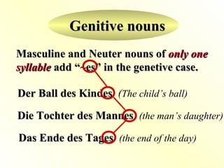 Genitive nouns
Masculine and Neuter nouns of only one
syllable add “~es” in the genetive case.
Der Ball des Kindes (The child’s ball)
Die Tochter des Mannes (the man’s daughter)
Das Ende des Tages (the end of the day)

 