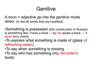 Genitive
A noun + adjective go into the genitive mode
when: (in red all words that are modified)
Something is possessed (this construction in Russian

●

is something like: I have a book → by me exists a book → У
меня есть книга)

To express what something is made of (glass of
refreshing water)
●To say when something is missing
●To say who has something (my old sister's
book)
●

 