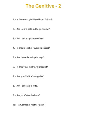 1.- Is Connor’s girlfriend from Tokyo?
2.- Are Julia’s pets in the park now?
3.- Am I Luca’s grandmother?
4.- Is this Joseph’s favorite dessert?
5.- Are these Penelope’s keys?
6.- Is this your mother’s bracelet?
7.- Are you Yadira’s neighbor?
8.- Am I Ernesto´s wife?
9.- Are Jack’s teeth clean?
10.- Is Carmen’s mother sick?
 