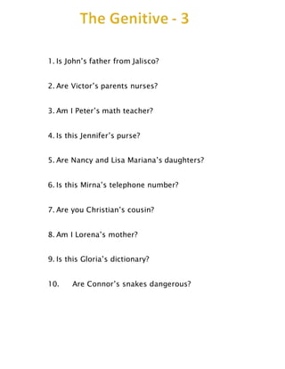 1. Is John’s father from Jalisco?
2. Are Victor’s parents nurses?
3. Am I Peter’s math teacher?
4. Is this Jennifer’s purse?
5. Are Nancy and Lisa Mariana’s daughters?
6. Is this Mirna’s telephone number?
7. Are you Christian’s cousin?
8. Am I Lorena’s mother?
9. Is this Gloria’s dictionary?
10. Are Connor’s snakes dangerous?
 