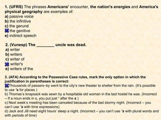 1. (UFRS)  The phrases  Americans'  encounter,  the nation's energies  and  America's physical geography  are examples of: a)  passive voice b)  the infinitive c)  the gerund d)  the genitive e)  indirect speech 2. (Vunesp) The ________ uncle was dead. a)  writer b)  writers c)  writer of d)  writer's e)  writers of the 3. (AFA) According to the Possessive Case rules, mark the only option in which the justification in parentheses is correct: a) Thousands of passers–by went to the city’s new theater to shelter from the rain. (It’s possible to use  ’s  for places ) b) Thomas’s knapsack was sewn by a hospitable old woman in the last hostel he was. (Incorrect – If a noun ends in s, you put just  ’  after the  s  ) c) Next week’s meeting has been canceled because of the last stormy night. (Incorrect – you can’t use  ’s  with time expressions) d) Jack and Jill need eight hours’ sleep a night. (Incorrect – you can’t use  ’s  with plural words and with periods of time) 
