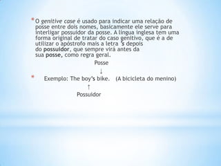 * O genitive case é usado para indicar uma relação de

posse entre dois nomes, basicamente ele serve para
interligar possuidor da posse. A língua inglesa tem uma
forma original de tratar do caso genitivo, que é a de
utilizar o apóstrofo mais a letra ’s depois
do possuidor, que sempre virá antes da
sua posse, como regra geral.
Posse
↓
* Exemplo: The boy’s bike. (A bicicleta do menino)
↑
Possuidor

 