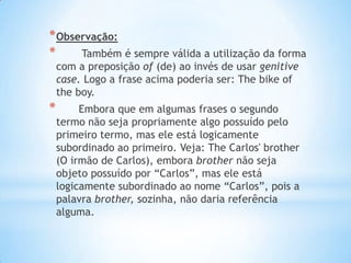* Observação:
*
Também é sempre válida a utilização da forma
com a preposição of (de) ao invés de usar genitive
case. Logo a frase acima poderia ser: The bike of
the boy.

*

Embora que em algumas frases o segundo
termo não seja propriamente algo possuído pelo
primeiro termo, mas ele está logicamente
subordinado ao primeiro. Veja: The Carlos' brother
(O irmão de Carlos), embora brother não seja
objeto possuído por “Carlos”, mas ele está
logicamente subordinado ao nome “Carlos”, pois a
palavra brother, sozinha, não daria referência
alguma.

 
