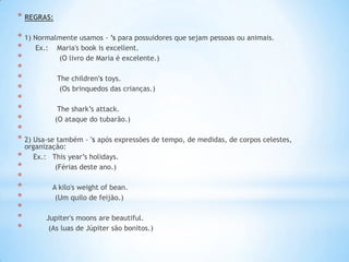 * REGRAS:
* 1) Normalmente usamos - ’s para possuidores que sejam pessoas ou animais.
* Ex.: Maria's book is excellent.
*
(O livro de Maria é excelente.)
*
*
The children's toys.
*
(Os brinquedos das crianças.)
*
*
The shark’s attack.
*
(O ataque do tubarão.)
*
* 2) Usa-se também - 's após expressões de tempo, de medidas, de corpos celestes,
*
*
*
*
*
*
*
*

organização:
Ex.: This year’s holidays.
(Férias deste ano.)

A kilo's weight of bean.
(Um quilo de feijão.)
Jupiter's moons are beautiful.
(As luas de Júpiter são bonitos.)

 