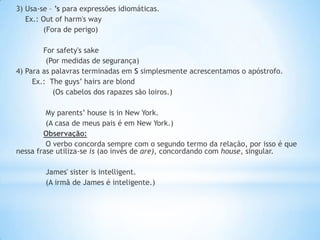3) Usa-se – ’s para expressões idiomáticas.
Ex.: Out of harm's way
(Fora de perigo)
For safety's sake
(Por medidas de segurança)
4) Para as palavras terminadas em S simplesmente acrescentamos o apóstrofo.
Ex.: The guys’ hairs are blond
(Os cabelos dos rapazes são loiros.)
My parents’ house is in New York.
(A casa de meus pais é em New York.)
Observação:
O verbo concorda sempre com o segundo termo da relação, por isso é que
nessa frase utiliza-se is (ao invés de are), concordando com house, singular.
James' sister is intelligent.
(A irmã de James é inteligente.)

 