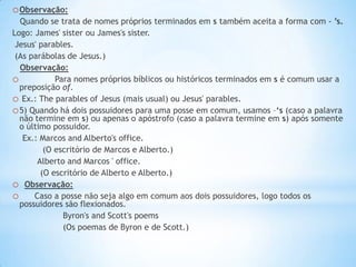 o Observação:
Quando se trata de nomes próprios terminados em s também aceita a forma com - ’s.
Logo: James' sister ou James's sister.
Jesus' parables.
(As parábolas de Jesus.)
Observação:
o
Para nomes próprios bíblicos ou históricos terminados em s é comum usar a
preposição of.
o Ex.: The parables of Jesus (mais usual) ou Jesus' parables.
o 5) Quando há dois possuidores para uma posse em comum, usamos –‘s (caso a palavra
não termine em s) ou apenas o apóstrofo (caso a palavra termine em s) após somente
o último possuidor.
Ex.: Marcos and Alberto's office.
(O escritório de Marcos e Alberto.)
Alberto and Marcos ' office.
(O escritório de Alberto e Alberto.)
o Observação:
o Caso a posse não seja algo em comum aos dois possuidores, logo todos os
possuidores são flexionados.
Byron's and Scott's poems
(Os poemas de Byron e de Scott.)

 
