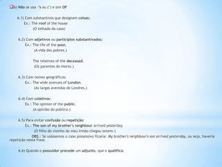  6) Não se usa –’s ou (’) e sim OF
6.1) Com substantivos que designam coisas:
Ex.: The roof of the house
(O telhado da casa)
6.2) Com adjetivos ou particípios substantivados:
Ex.: The life of the poor.
(A vida dos pobres.)

The relatives of the deceased.
(Os parentes do morto.)
6.3) Com nomes geográficos:
Ex.: The wide avenues of London.
(As largas avenidas de Londres.)

6.4) Com coletivos:
Ex.: The opinion of the public.
(A opinião do público.)
6.5) Para evitar confusão ou repetição:
Ex.: The son of my brother's neighbour arrived yesterday.
(O filho do vizinho do meu irmão chegou ontem.)
OBS.: Se usássemos o caso possessivo ficaria: My brother's neighbour's son arrived yesterday, ou seja, haveria
repetição nesta frase.
6.6) Quando o possuidor precede um adjunto, que o qualifica:

 