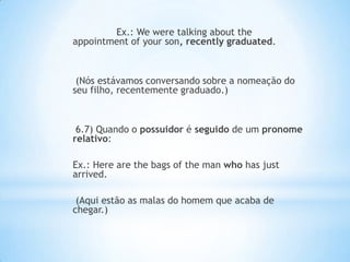 Ex.: We were talking about the
appointment of your son, recently graduated.

(Nós estávamos conversando sobre a nomeação do
seu filho, recentemente graduado.)

6.7) Quando o possuidor é seguido de um pronome
relativo:
Ex.: Here are the bags of the man who has just
arrived.
(Aqui estão as malas do homem que acaba de
chegar.)

 