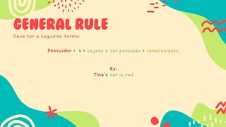 GENERAL RULE
Deve ter a seguinte forma:
Possuidor + ‘s + objeto a ser possuído + complemento
Possuidor + ‘s + objeto a ser possuído + complemento
Ex:
Tina’s car is red
Ex:
Tina’s car is red
 