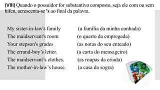 (VIII) Quando o possuidor for substantivo composto, seja ele com ou sem
hífen, acrescenta-se 's ao final da palavra.
My sister-in-law's family (a família da minha cunhada)
The maidservant's room (o quarto da empregada)
Your stepson's grades (as notas do seu enteado)
The errand-boy’s letter. (a carta do mensageiro)
The maidservant’s clothes. (as roupas da criada)
The mother-in-law’s house. (a casa da sogra)
 