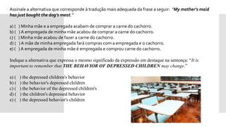  Assinale a alternativa que corresponde à tradução mais adequada da frase a seguir: “My mother's maid
has just bought the dog's meat.”
 a) ( ) Minha mãe e a empregada acabam de comprar a carne do cachorro.
 b) ( ) A empregada de minha mãe acabou de comprar a carne do cachorro.
 c) ( ) Minha mãe acabou de fazer a carne do cachorro.
 d) ( ) A mãe de minha empregada fará compras com a empregada e o cachorro.
 e) ( ) A empregada de minha mãe é empregada e comprou carne do cachorro.
 Indique a alternativa que expressa o mesmo significado da expressão em destaque na sentença: “It is
important to remember that THE BEHAVIOR OF DEPRESSED CHILDREN may change.”

 a) ( ) the depressed children's behavior
 b) ( ) the behavior's depressed children
 c) ( ) the behavior of the depressed children's
 d) ( ) the children's depressed behavior
 e) ( ) the depressed behavior's children
 