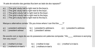 “A sala de estudos das garotas fica bem ao lado da dos rapazes?”

a) ( ) The girls’ study hall is right next to the boys’s.
b) ( ) The girls’ study hall is right next to the boys’.
c) ( ) The girls’s study hall is right next to the boys’.
d) ( ) The girls’s study hall is right next to the boys.
e) ( ) The girl’s study hall is right next to the boy’s.
Marque a alternativa correta: “Do you know where I can find the ___?”

a) ( ) president address’s b) ( ) president’s address’s c) ( ) president’s address
d) ( ) president adress’ e) ( ) president’ adress
De acordo com a regra de uso do possessivo em palavras composta: “His ____ sickness is worrying
him very much.”

a) ( ) mother’s-in-law b) ( ) mother-in-law c) ( ) mother’s-in-law’s
d) ( ) mothers’s-in-law’s e) ( ) mothers-in-law’s
 