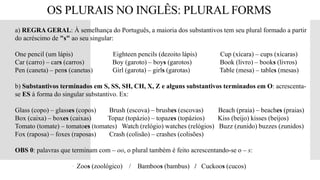 OS PLURAIS NO INGLÊS: PLURAL FORMS
 a) REGRA GERAL: À semelhança do Português, a maioria dos substantivos tem seu plural formado a partir
do acréscimo de "s" ao seu singular:
 One pencil (um lápis) Eighteen pencils (dezoito lápis) Cup (xícara) – cups (xícaras)
 Car (carro) – cars (carros) Boy (garoto) – boys (garotos) Book (livro) – books (livros)
 Pen (caneta) – pens (canetas) Girl (garota) – girls (garotas) Table (mesa) – tables (mesas)

 b) Substantivos terminados em S, SS, SH, CH, X, Z e alguns substantivos terminados em O: acrescenta-
se ES à forma do singular substantivo. Ex:
 Glass (copo) – glasses (copos) Brush (escova) – brushes (escovas) Beach (praia) – beaches (praias)
Box (caixa) – boxes (caixas) Topaz (topázio) – topazes (topázios) Kiss (beijo) kisses (beijos)
Tomato (tomate) – tomatoes (tomates) Watch (relógio) watches (relógios) Buzz (zunido) buzzes (zunidos)
 Fox (raposa) – foxes (raposas) Crash (colisão) – crashes (colisões)
 OBS 0: palavras que terminam com – oo, o plural também é feito acrescentando-se o – s:
 Zoos (zoológico) / Bamboos (bambus) / Cuckoos (cucos)
 