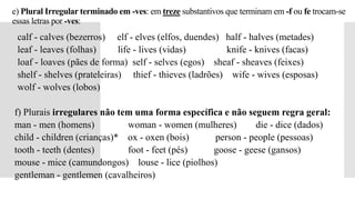 e) Plural Irregular terminado em -ves: em treze substantivos que terminam em -f ou fe trocam-se
essas letras por -ves:
 calf - calves (bezerros) elf - elves (elfos, duendes) half - halves (metades)
 leaf - leaves (folhas) life - lives (vidas) knife - knives (facas)
 loaf - loaves (pães de forma) self - selves (egos) sheaf - sheaves (feixes)
 shelf - shelves (prateleiras) thief - thieves (ladrões) wife - wives (esposas)
 wolf - wolves (lobos)
f) Plurais irregulares não tem uma forma específica e não seguem regra geral:
man - men (homens) woman - women (mulheres) die - dice (dados)
child - children (crianças)* ox - oxen (bois) person - people (pessoas)
tooth - teeth (dentes) foot - feet (pés) goose - geese (gansos)
mouse - mice (camundongos) louse - lice (piolhos)
gentleman - gentlemen (cavalheiros)
 