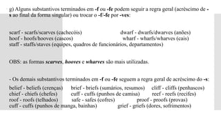  g) Alguns substantivos terminados em -f ou -fe podem seguir a regra geral (acréscimo de -
s ao final da forma singular) ou trocar o -f/-fe por -ves:
 scarf - scarfs/scarves (cachecóis) dwarf - dwarfs/dwarves (anões)
hoof - hoofs/hooves (cascos) wharf - wharfs/wharves (cais)
staff - staffs/staves (equipes, quadros de funcionários, departamentos)
 OBS: as formas scarves, hooves e wharves são mais utilizadas.
 - Os demais substantivos terminados em -f ou -fe seguem a regra geral de acréscimo do -s:
 belief - beliefs (crenças) brief - briefs (sumários, resumos) cliff - cliffs (penhascos)
chief - chiefs (chefes) cuff - cuffs (punhos de camisa) reef - reefs (recifes)
roof - roofs (telhados) safe - safes (cofres) proof - proofs (provas)
cuff - cuffs (punhos de manga, bainhas) grief - griefs (dores, sofrimentos)
 