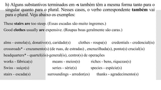 h) Alguns substantivos terminados em -s também têm a mesma forma tanto para o
singular quanto para o plural. Nesses casos, o verbo correspondente também vai
para o plural. Veja abaixo os exemplos:
 These stairs are too steep. (Essas escadas são muito íngremes.)
 Good clothes usually are expensive. (Roupas boas geralmente são caras.)
 alms - esmola(s), donativo(s), caridade(s) clothes - roupa(s) credentials - credencial(is)
 crossroads* - cruzamento(s) (de ruas, de estradas) , encruzilhada(s), ponto(s) crucial(is)
 headquarters* - quartel(éis)-general(is), centro(s) de operações
 works - fábrica(s) means - meios(s) riches - bens, riquezas(s)
 Swiss - suiço(s) series - série(s) species - espécie(s)
 stairs - escada(s) surroundings - arredor(es) thanks - agradecimento(s)
 