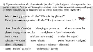 i) Alguns substantivos são chamados de “parelhas“, pois designam coisas quem têm duas
partes iguais, ou "um par de" (exemplos: óculos). Essas palavras só existem no plural; para
se fazer o singular , faz-se necessário uso de termos adicionais, como "a pair of":
 Where are my glasses? - E não "Where is my glasses?“
 These jeans were expensive. - E não "This jeans was expensive.“
 binoculars - binóculo(s) belongings - pertences drawers - ceroulas
 glasses / eyeglasses - óculos headphones - fone(s) de ouvido
 jeans - jeans knickers - calcinha(s) scales - balança(s)
 scissors - tesoura(s) shorts - shorts pants / trousers - calça(s)
 pliers - alicate(s) pyjamas / pajamas - pijama(s)
 tights - meia(s)-calça(s) underpants - cuecas
 