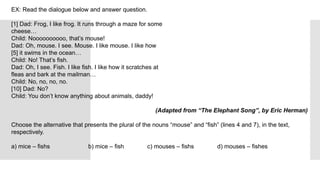 EX: Read the dialogue below and answer question.
[1] Dad: Frog, I like frog. It runs through a maze for some
cheese…
Child: Noooooooooo, that’s mouse!
Dad: Oh, mouse. I see. Mouse. I like mouse. I like how
[5] it swims in the ocean…
Child: No! That’s fish.
Dad: Oh, I see. Fish. I like fish. I like how it scratches at
fleas and bark at the mailman…
Child: No, no, no, no.
[10] Dad: No?
Child: You don’t know anything about animals, daddy!
(Adapted from “The Elephant Song”, by Eric Herman)
Choose the alternative that presents the plural of the nouns “mouse” and “fish” (lines 4 and 7), in the text,
respectively.
a) mice – fishs b) mice – fish c) mouses – fishs d) mouses – fishes
 