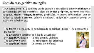 Usos do caso genitivo no inglês
(I) A forma com ('s) é somente usada quando o possuidor é um ser animado, o
que abrange: pessoas e animais, além de nomes próprios, parentes em todos
os graus, títulos, cargos, funções, profissões, e outros substantivos que só
podem se referir a pessoas: criança, menino(a), amigo(a), vizinho(a), colega de
escola ou trabalho, etc:
 The Queen's popularity (a popularidade da rainha) - E não "The popularity of
the Queen"
The governor's daughter (a filha do governador)
My neighbor's house (a casa do meu vizinho)
The children's toys (os brinquedos das crianças)
The elephant's trunk (a tromba do elefante)
 