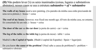 (II) Não podem levar ('s) os seres inanimados (coisas, lugares e substantivos
abstratos); nesses casos se usa a estrutura substantivo + of + substantivo
The walls of my house need a new painting. (As paredes da minha casa estão precisando de
uma nova pintura.) - house = coisa
The roof of my house, however, was fixed one month ago. (O teto da minha casa, no entanto,
foi consertado há um mês.) - house = coisa
The door of the car ou the car door (a porta do carro) - car = coisa
The leg of the table ou the table leg (a perna da mesa) - table = coisa
Madrid is the Capital of Spain. (Madri é capital da Espanha) - Spain = lugar/país
Do you know the cause of the problem? (Você sabe a causa do problema?) - problem =
substantivo abstrato
 