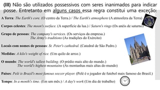 Exceções: 's e ' com seres inanimados
(III) Não são utilizados possessivos com seres inanimados para indicar
posse. Entretanto em alguns casos essa regra constitui uma exceção:
A Terra: The Earth's core. (O centro da Terra.) / The Earth's atmosphere (A atmosfera da Terra)
Corpos celestes: The moon's surface. (A superfície da lua.) / Saturn's rings (Os anéis de saturno)
Grupo de pessoas: The company's services. (Os serviços da empresa.)
 The Army's traditions (As tradições do Exército)
Locais com nomes de pessoas: St. Peter's cathedral. (Catedral de São Pedro.)
Medidas: A kilo's weight of rice. (Um quilo de arroz.)
O mundo: The world's tallest building. (O prédio mais alto do mundo.)
 The world's highest mountains (As montanhas mais altas do mundo)
Países: Pelé is Brazil's most famous soccer player. (Pelé é o jogador de futebol mais famoso do Brasil.)
Tempo: In a month's time. (Em um mês.) / A day's work (Um dia de trabalho)
 