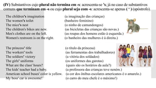 (IV) Substantivos cujo plural não termina em -s: acrescenta-se 's; já no caso de substantivos
comuns que terminam em -s ou cujo plural seja com -s: acrescenta-se apenas ( ‘ ) (apóstrofo).
 The children's imagination (a imaginação das crianças)
The women's toilet (banheiro feminino)
The mice's nest (o ninho de camundongos)
 The children's bikes are new. (as bicicletas das crianças são novas.)
 Men's clothes are on the left. (as roupas dos homens estão à esquerda.)
 Women's restroom is on the right. (o banheiro das mulheres é à direita.)
 The princess' title (o título da princesa)
The workers' tools (as ferramentas dos trabalhadores)
The soldiers' victory (a vitória dos soldados)
The girls' uniforms (os uniformes das garotas)
 What are the class' hours? (quais são os horários da aula?)
 The kids' teacher had a baby. (a professora das crianças teve neném.)
 American school buses' color is yellow. (a cor dos ônibus escolares americanos é o amarelo.)
 My boss' car is awesome! (o carro do meu chefe é o máximo!)
 