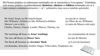 (V) Nomes próprios ou sobrenomes terminados em -s: acrescenta-se 's ou apenas '. Entretanto,
com nomes próprios reconhecidamente históricos, clássicos ou bíblicos terminados em -s: é
mais comum a estrutura substantivo + of + substantivo (mas usa-se também apóstrofo).
 Mr Jones' house ou Mr Jones's house (a casa do sr. Jones)
Mrs Williams' children ou Mrs Williams's children (os filhos da sra. Williams)
 Marcos’s car is dirty (o carro do Marcos está sujo)
 Charles, Dennis, Francis, Lurdes, Marcos, Thomas, etc.
 The teachings of Jesus ou Jesus' teachings (os ensinamentos de Jesus)
 The laws of Moses ou Moses' laws (as leis de Moisés)
 The Book of Jeremias ou Jeremias' Book (o Livro de Jeremias)
 (Archimedes, Hercules, Getúlio Vargas, Villa-Lobos, Tiradentes, etc.
 