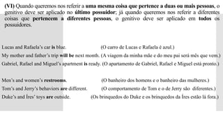 (VI) Quando queremos nos referir a uma mesma coisa que pertence a duas ou mais pessoas, o
genitivo deve ser aplicado no último possuidor; já quando queremos nos referir a diferentes
coisas que pertencem a diferentes pessoas, o genitivo deve ser aplicado em todos os
possuidores.
Lucas and Rafaela’s car is blue. (O carro de Lucas e Rafaela é azul.)
My mother and father’s trip will be next month. (A viagem da minha mãe e do meu pai será mês que vem.)
Gabriel, Rafael and Miguel’s apartment is ready. (O apartamento de Gabriel, Rafael e Miguel está pronto.)
Men’s and women’s restrooms. (O banheiro dos homens e o banheiro das mulheres.)
Tom’s and Jerry’s behaviors are different. (O comportamento de Tom e o de Jerry são diferentes.)
Duke’s and Íres’ toys are outside. (Os brinquedos do Duke e os brinquedos da Íres estão lá fora.)
 