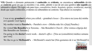 VII) Quando o elemento pertencente é conhecido ou evidente, ou encontra-se subtendido devido
ao contexto geral em que se encontra e vai, então, admitir o uso de um caso genitivo não seguido por
substantivo algum. Ela regra vale para lojas, consultórios, hotéis, hospitais, igrejas, residências, marcas,
desde que sejam conhecidos, evidentes ou subtendidos no contexto. Veja abaixo os exemplos:
 I was at my grandma's when you called. - grandma's house - [Eu estava na (casa de) minha
avó quando você ligou.]
 My mother went to Paraiba's. - Paraiba's store - (Minha mãe foi a [loja] Paraiba.)
 He visited São Benedito's in Teresina. – São Benedito's Church - [Ele visitou a (Igreja de)
São Benedito em Teresina.]
 I'm going to the doctor's next week. - doctor's office - [Vou ao (consultório) médico semana
que vem]
 We like to go to McDonald’s. - McDonald’s snack bar (Nós gostamos de ir ao McDonald’s)
 