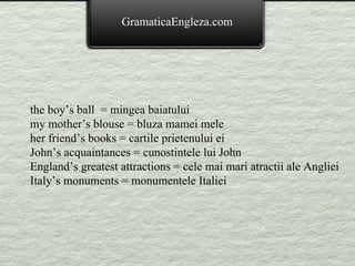 the boy’s ball  = mingea baiatului my mother’s blouse = bluza mamei mele her friend’s books = cartile prietenului ei John’s acquaintances = cunostintele lui John England’s greatest attractions = cele mai mari atractii ale Angliei Italy’s monuments = monumentele Italiei GramaticaEngleza.com 