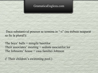 Daca substantivul posesor se termina in “-s” (nu trebuie neaparat sa fie la plural!): The boys’ balls = mingile baietilor Their associates’ meeting = sedinta asociatilor lor The Johnsons’ house = casa familiei Johnson (! Their children’s swimming pool.) GramaticaEngleza.com 