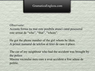 GramaticaEngleza.com Observatie : Aceasta forma nu mai este posibila atunci cand posesorul este urmat de “who”, “that”, “whom”. He got the phone number of the girl whom he likes. A primit numarul de telefon al fetei de care ii place. The car of my neighbour who had the accident was brought by the police. Masina vecinului meu care a avut accident a fost adusa de politie. 