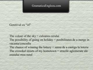 GramaticaEngleza.com Genitivul cu “of” The colour of the sky = culoarea cerului The possibility of going on holiday = posibilitatea de a merge in vacanta/concediu The chance of winning the lottery = sansa de a castiga la loterie The crowded streets of my hometown = strazile aglomerate ale orasului meu natal 