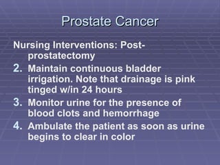 Prostate Cancer Nursing Interventions: Post-prostatectomy Maintain continuous bladder irrigation. Note that drainage is pink tinged w/in 24 hours Monitor urine for the presence of blood clots and hemorrhage Ambulate the patient as soon as urine begins to clear in color 