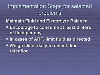 Implementation Steps for selected problems Maintain Fluid and Electrolyte Balance Encourage to consume at least 2 liters of fluid per day In cases of ARF, limit fluid as directed Weigh client daily to detect fluid retention 