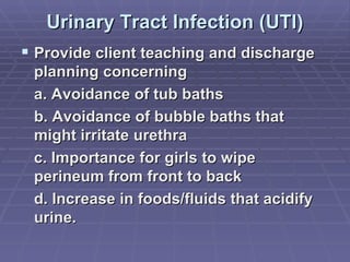 Urinary Tract Infection (UTI) Provide client teaching and discharge planning concerning a. Avoidance of tub baths  b. Avoidance of bubble baths that might irritate urethra c. Importance for girls to wipe perineum from front to back d. Increase in foods/fluids that acidify urine. 