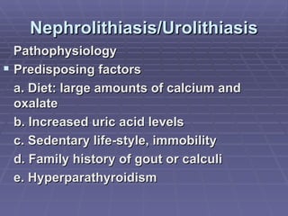 Nephrolithiasis/Urolithiasis Pathophysiology Predisposing factors a. Diet: large amounts of calcium and oxalate b. Increased uric acid levels c. Sedentary life-style, immobility d. Family history of gout or calculi e. Hyperparathyroidism 