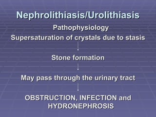 Nephrolithiasis/Urolithiasis Pathophysiology Supersaturation of crystals due to stasis Stone formation May pass through the urinary tract OBSTRUCTION, INFECTION and HYDRONEPHROSIS 