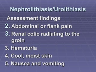 Nephrolithiasis/Urolithiasis Assessment findings Abdominal or flank pain Renal colic radiating to the groin 3. Hematuria 4. Cool, moist skin 5. Nausea and vomiting 