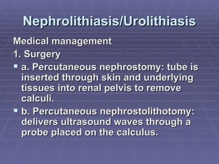 Nephrolithiasis/Urolithiasis Medical management 1. Surgery a. Percutaneous nephrostomy: tube is inserted through skin and underlying tissues into renal pelvis to remove calculi. b. Percutaneous nephrostolithotomy: delivers ultrasound waves through a probe placed on the calculus. 