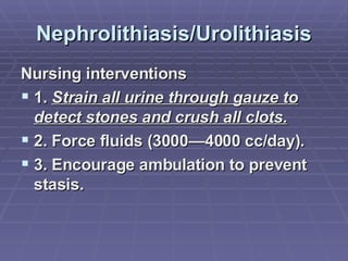 Nephrolithiasis/Urolithiasis Nursing interventions 1.  Strain all urine through gauze to detect stones and crush all clots. 2. Force fluids (3000—4000 cc/day). 3. Encourage ambulation to prevent stasis. 
