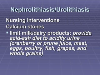 Nephrolithiasis/Urolithiasis Nursing interventions Calcium stones limit milk/dairy products;  provide acid-ash diet to acidify urine  (cranberry or prune juice, meat, eggs, poultry, fish, grapes, and whole grains) 