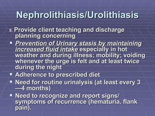 Nephrolithiasis/Urolithiasis 8.  Provide client teaching and discharge planning concerning Prevention of Urinary stasis by maintaining increased fluid intake  especially in hot weather and during illness; mobility; voiding whenever the urge is felt and at least twice during the night Adherence to prescribed diet Need for routine urinalysis (at least every 3—4 months) Need to recognize and report signs/ symptoms of recurrence (hematuria, flank pain). 