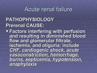 Acute renal failure PATHOPHYSIOLOGY Prerenal CAUSE:  Factors interfering with perfusion and resulting in diminished blood flow and glomerular filtrate, ischemia, and oliguria; include  CHF, cardiogenic shock, acute vasoconstriction, hemorrhage, burns, septicemia, hypotension, anaphylaxis 