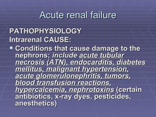 Acute renal failure PATHOPHYSIOLOGY Intrarenal CAUSE: Conditions that cause damage to the nephrons;  include   acute tubular necrosis (ATN), endocarditis, diabetes mellitus, malignant hypertension, acute glomerulonephritis, tumors, blood transfusion reactions, hypercalcemia, nephrotoxins  (certain antibiotics, x-ray dyes, pesticides, anesthetics) 
