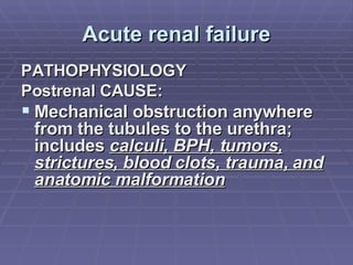 Acute renal failure PATHOPHYSIOLOGY Postrenal CAUSE:  Mechanical obstruction anywhere from the tubules to the urethra; includes  calculi, BPH, tumors, strictures, blood clots, trauma, and anatomic malformation 